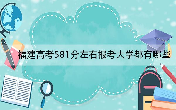 福建高考581分左右报考大学都有哪些？（附带近三年581分大学录取名单）