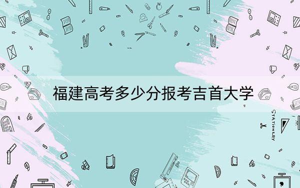 福建高考多少分报考吉首大学？附2022-2024年最低录取分数线
