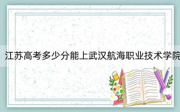 江苏高考多少分能上武汉航海职业技术学院？2024年历史类334分 物理类最低399分