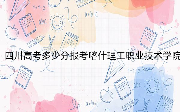 四川高考多少分报考喀什理工职业技术学院？附2022-2024年最低录取分数线