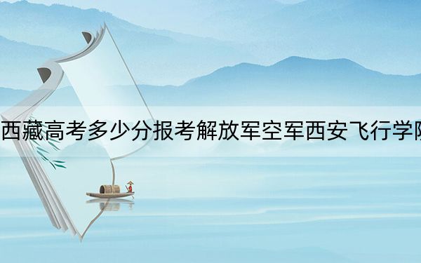 西藏高考多少分报考解放军空军西安飞行学院？附2022-2024年最低录取分数线