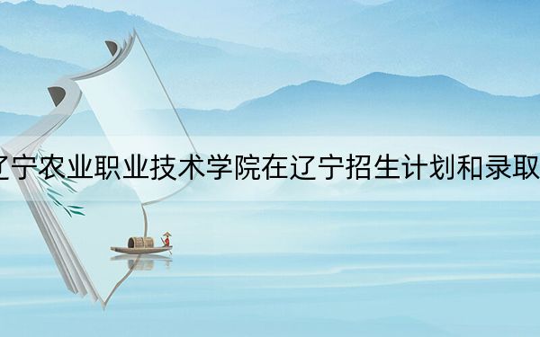 2024年辽宁农业职业技术学院在辽宁招生计划和录取分数线是多少？辽宁考生2025年参考