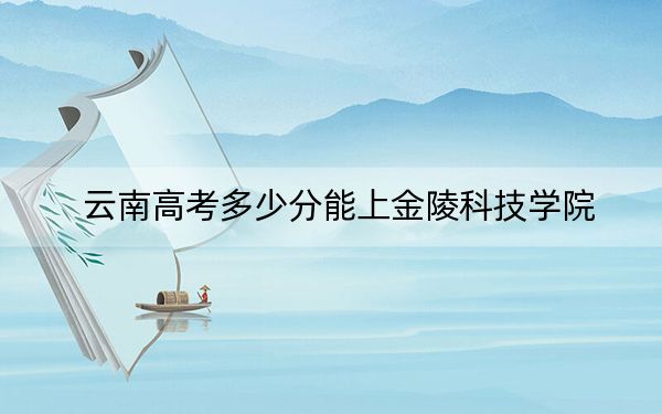 云南高考多少分能上金陵科技学院？附2022-2024年最低录取分数线