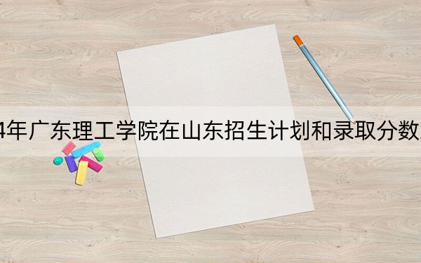 2024年广东理工学院在山东招生计划和录取分数线是多少？山东考生2025年参考