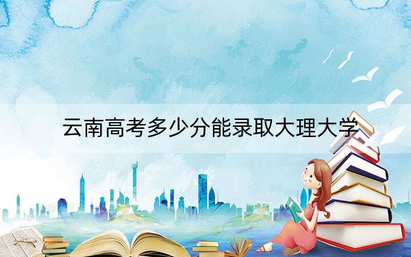云南高考多少分能录取大理大学？附2022-2024年最低录取分数线