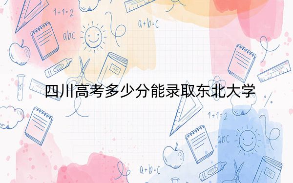 四川高考多少分能录取东北大学？2024年文科录取分584分 理科632分