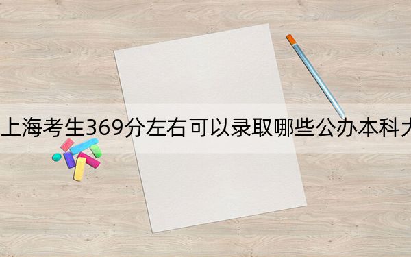 上海考生369分左右可以录取哪些公办本科大学？（供2025届高三考生参考）