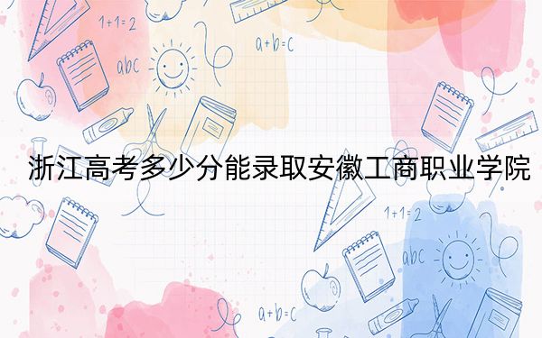 浙江高考多少分能录取安徽工商职业学院？附2022-2024年最低录取分数线