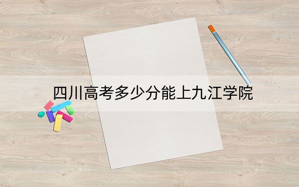 四川高考多少分能上九江学院？附2022-2024年最低录取分数线