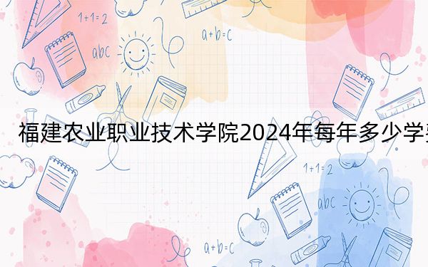 福建农业职业技术学院2024年每年多少学费？每年6000元（供西藏考生参考）