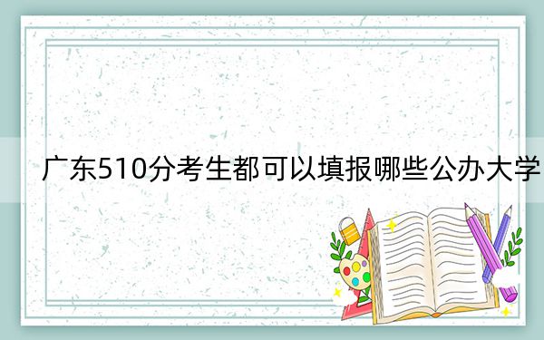 广东510分考生都可以填报哪些公办大学？（附带近三年510分大学录取名单）