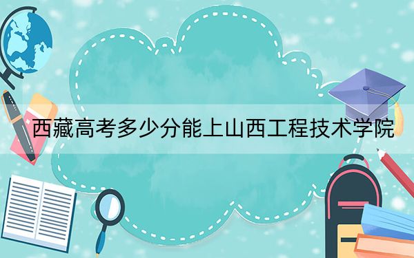 西藏高考多少分能上山西工程技术学院？2024年录取分分