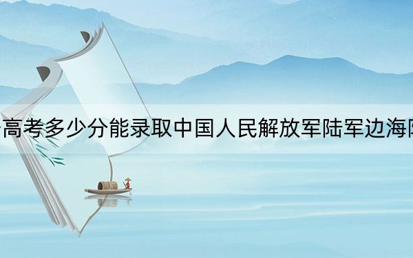 辽宁高考多少分能录取中国人民解放军陆军边海防学院？2024年历史类投档线594分 物理类录取分553分