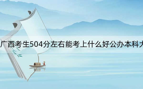 广西考生504分左右能考上什么好公办本科大学？（附带近三年504分大学录取名单）