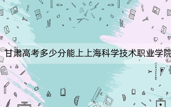 甘肃高考多少分能上上海科学技术职业学院？附2022-2024年最低录取分数线