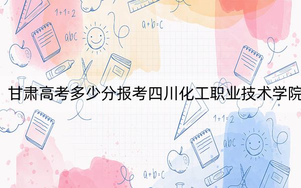 甘肃高考多少分报考四川化工职业技术学院?2024年历史类录取分363分 物理类录取分349分