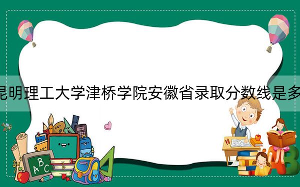 昆明理工大学津桥学院安徽省录取分数线是多少?2025年安徽考生参考