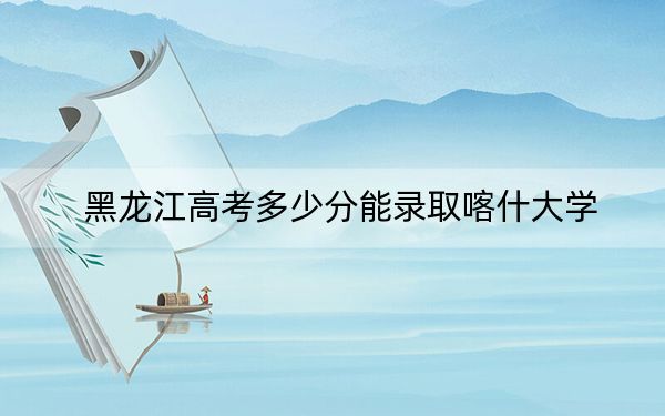 黑龙江高考多少分能录取喀什大学？附2022-2024年最低录取分数线