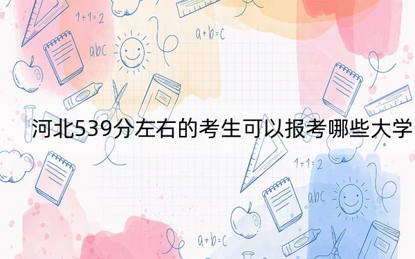 河北539分左右的考生可以报考哪些大学？（附带近三年539分大学录取名单）