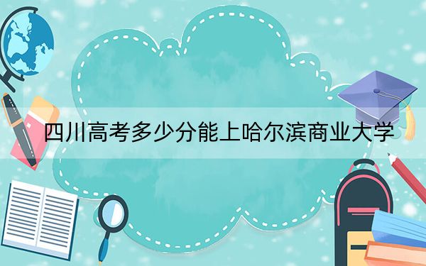 四川高考多少分能上哈尔滨商业大学？附2022-2024年最低录取分数线