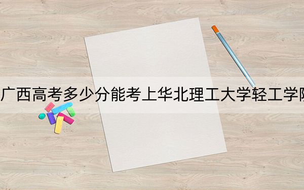 广西高考多少分能考上华北理工大学轻工学院？附2022-2024年院校最低投档线