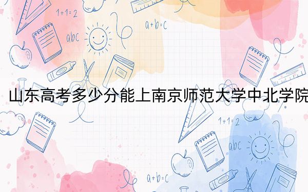 山东高考多少分能上南京师范大学中北学院？附2022-2024年最低录取分数线