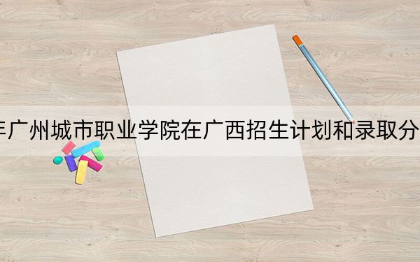 2024年广州城市职业学院在广西招生计划和录取分数线是多少?广西考生2025年参考