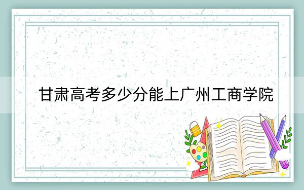 甘肃高考多少分能上广州工商学院？附2022-2024年最低录取分数线