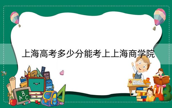 上海高考多少分能考上上海商学院？附2022-2024年最低录取分数线