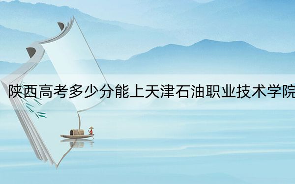 陕西高考多少分能上天津石油职业技术学院？2024年文科最低363分 理科最低353分