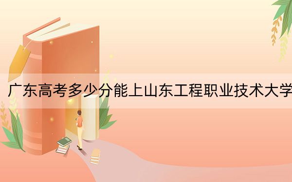 广东高考多少分能上山东工程职业技术大学?附2022-2024年最低录取分数线