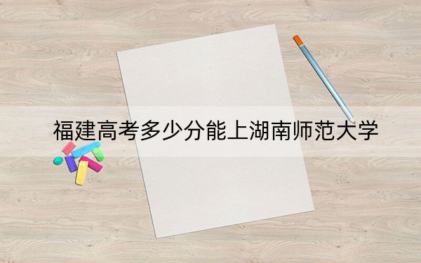 福建高考多少分能上湖南师范大学？2024年历史类589分 物理类592分