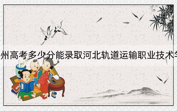 贵州高考多少分能录取河北轨道运输职业技术学院？2024年历史类最低402分 物理类最低368分