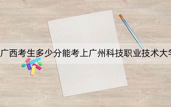 广西考生多少分能考上广州科技职业技术大学？附带近三年最低录取分数线