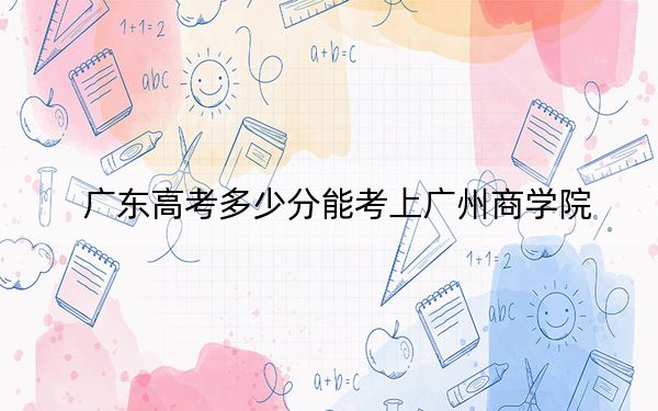 广东高考多少分能考上广州商学院？2024年历史类录取分446分 物理类录取分458分