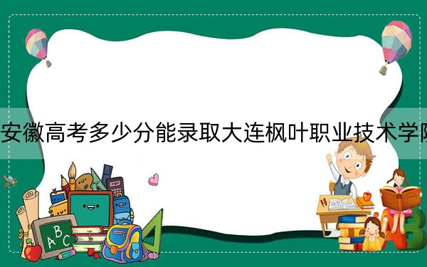 安徽高考多少分能录取大连枫叶职业技术学院？2024年历史类205分 物理类录取分263分