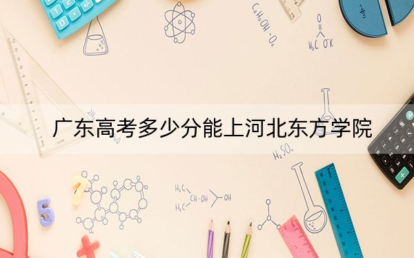 广东高考多少分能上河北东方学院？附2022-2024年最低录取分数线