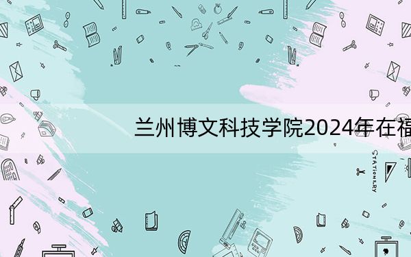 兰州博文科技学院2024年在福建学费是多少？福建考生2025年参考