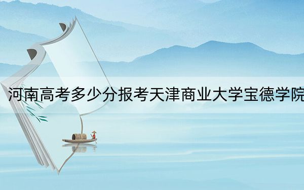 河南高考多少分报考天津商业大学宝德学院？附2022-2024年最低录取分数线