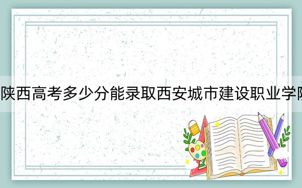 陕西高考多少分能录取西安城市建设职业学院？附2022-2024年最低录取分数线