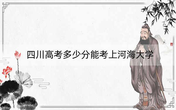 四川高考多少分能考上河海大学？2024年文科投档线571分 理科录取分591分