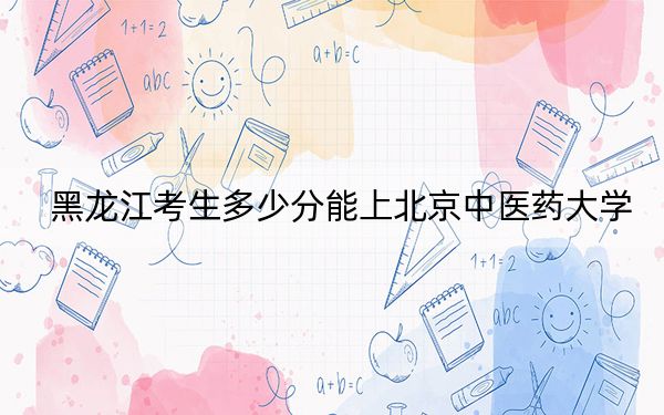 黑龙江考生多少分能上北京中医药大学？附带近三年最低录取分数线