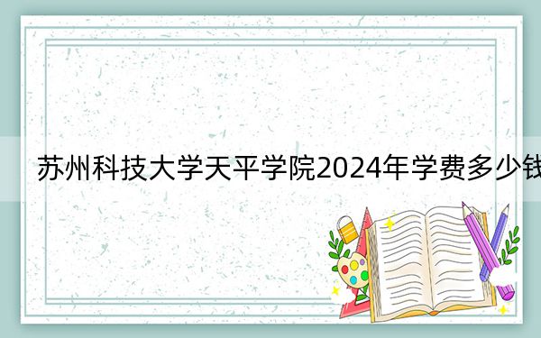 苏州科技大学天平学院2024年学费多少钱？每年18000元-20000元（各专业收费标准）