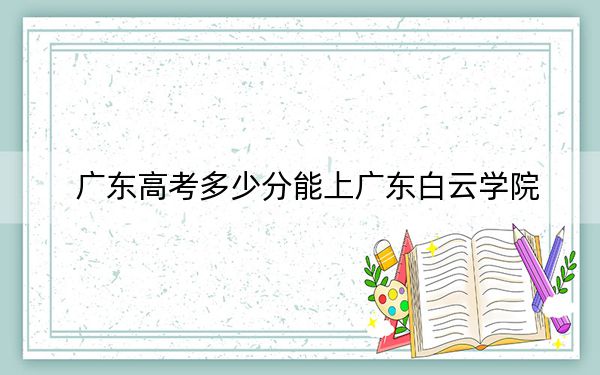 广东高考多少分能上广东白云学院？附2022-2024年最低录取分数线