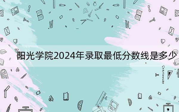 阳光学院2024年录取最低分数线是多少?贵州考生2025年参考