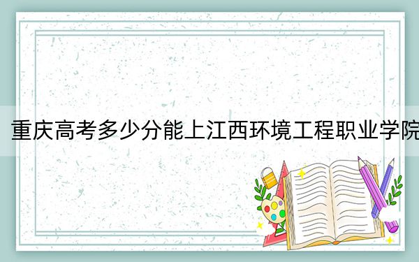 重庆高考多少分能上江西环境工程职业学院？2024年历史类投档线348分 物理类录取分366分