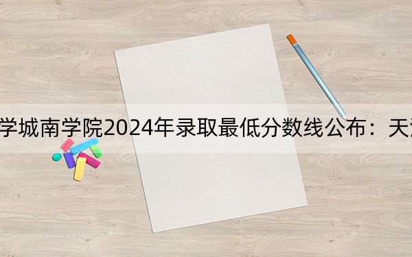 长沙理工大学城南学院2024年录取最低分数线公布：天津考生2025年参考