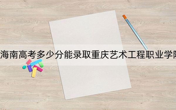 海南高考多少分能录取重庆艺术工程职业学院？2024年最低录取分数线424分