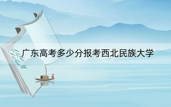 广东高考多少分报考西北民族大学？附2022-2024年最低录取分数线