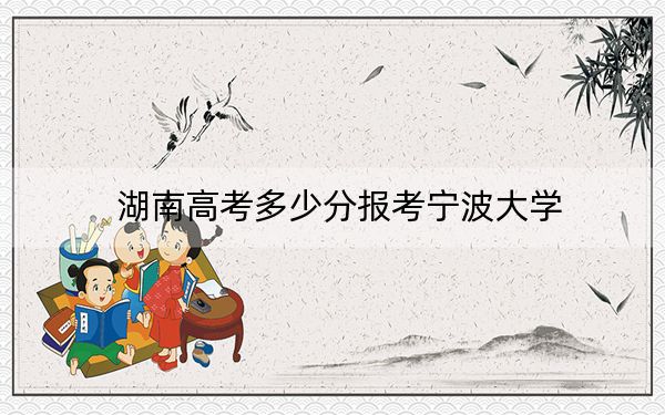 湖南高考多少分报考宁波大学？2024年历史类最低529分 物理类投档线521分